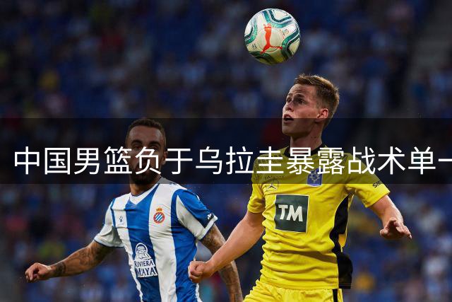中国男篮负于乌拉圭暴露战术单一 郭士强执教能力引质疑
