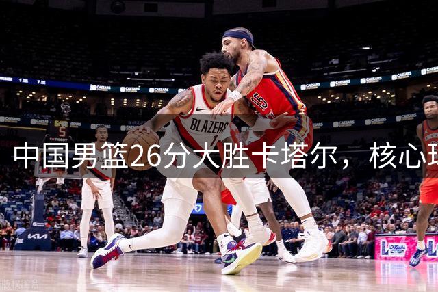 中国男篮26分大胜卡塔尔，核心球员表现亮眼