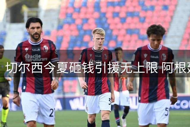 切尔西今夏砸钱引援无上限 阿根廷新星加盟引爆英超夏窗