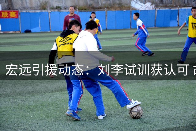 宏远引援动态：刘李试训获认可 胡明轩临危受命 徐昕或重返国家队