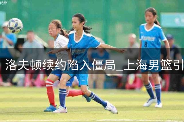 洛夫顿续约陷入僵局 上海男篮引援计划面临抉择