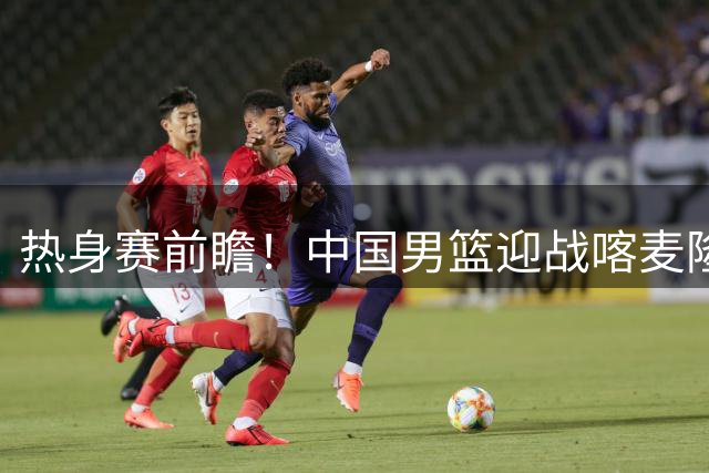 热身赛前瞻！中国男篮迎战喀麦隆，传来3大喜讯1条隐患，郭士强迎强援