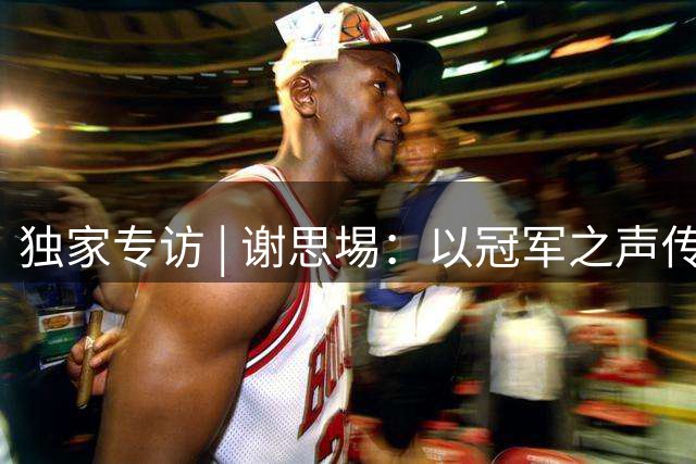 独家专访 | 谢思埸：以冠军之声传体育薪火，为南粤少年点亮逐梦征程