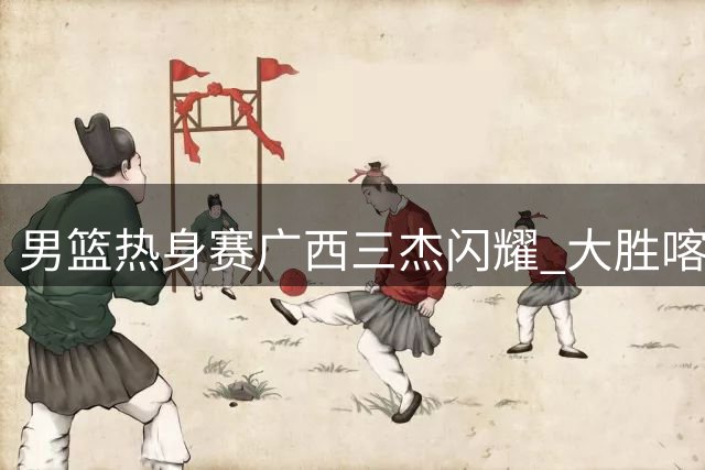男篮热身赛广西三杰闪耀 大胜喀麦隆展露新锐锋芒