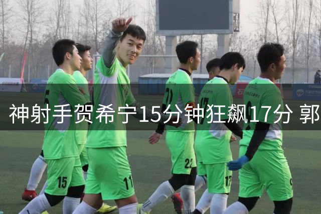 神射手贺希宁15分钟狂飙17分 郭士强收获男篮外线利器