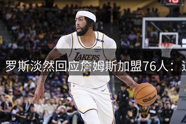 罗斯淡然回应詹姆斯加盟76人：退役生活已与篮球无关