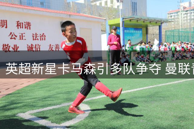 英超新星卡马森引多队争夺 曼联青训瑰宝未来成谜