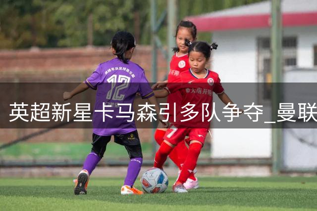 英超新星卡马森引多队争夺 曼联青训瑰宝未来成谜