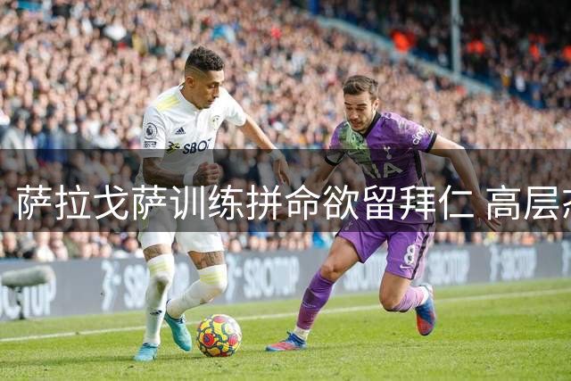 萨拉戈萨训练拼命欲留拜仁 高层态度冰冷或酿离队僵局