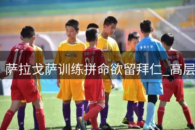 萨拉戈萨训练拼命欲留拜仁 高层态度冰冷或酿离队僵局