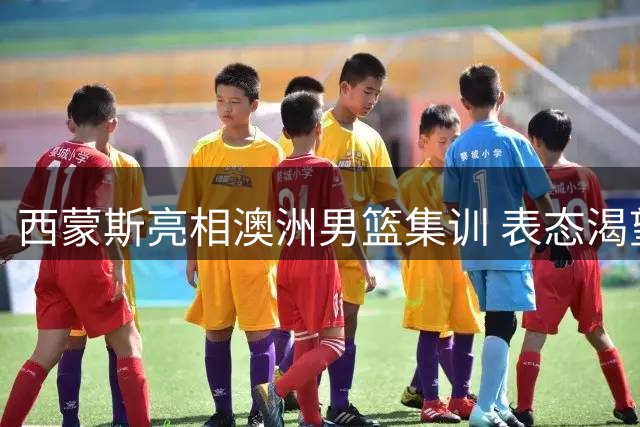 西蒙斯亮相澳洲男篮集训 表态渴望重返赛场为国争光