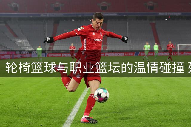 轮椅篮球与职业篮坛的温情碰撞 残健运动员共筑体育精神