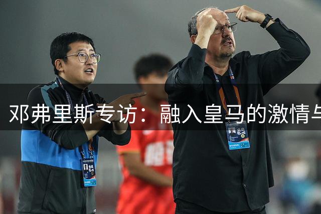 邓弗里斯专访：融入皇马的激情与期待