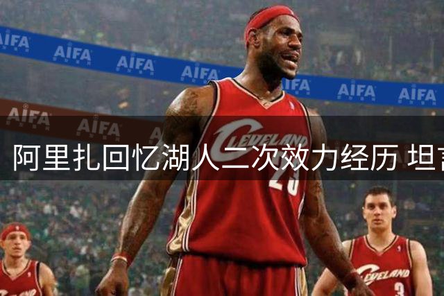 阿里扎回忆湖人二次效力经历 坦言与首冠时期差异大