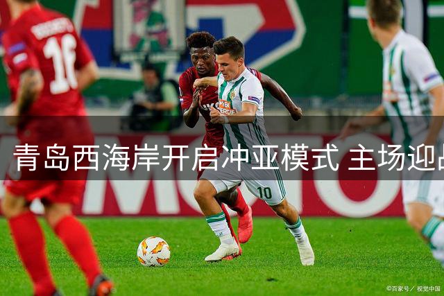 青岛西海岸开启冲亚模式 主场迎战重庆欲破历史纪录