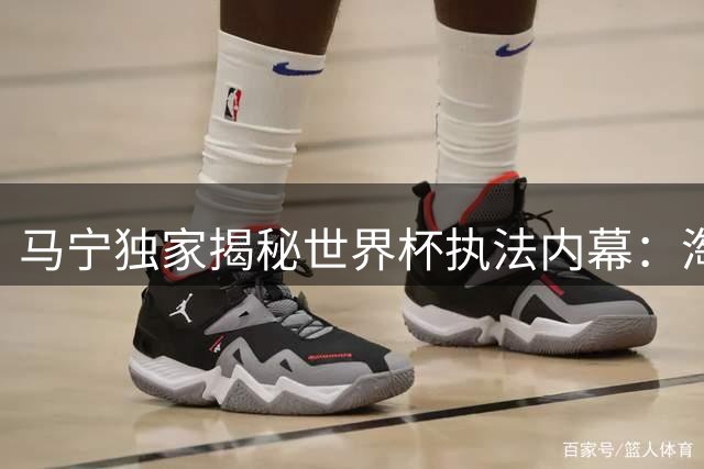 马宁独家揭秘世界杯执法内幕：淘汰赛缺席真相并非裁判配置