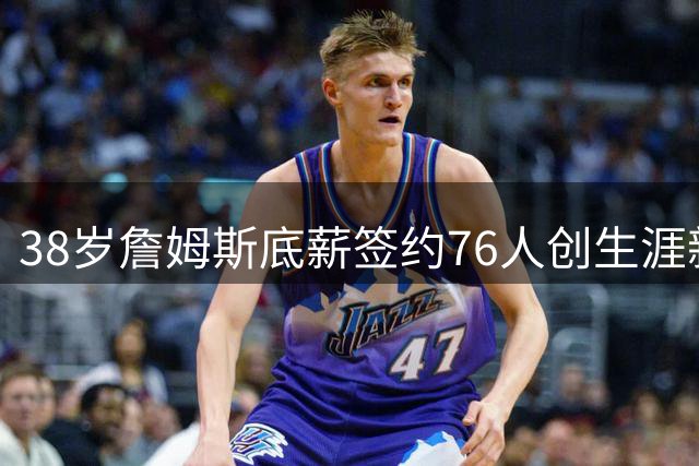 38岁詹姆斯底薪签约76人创生涯新低 自述"不为金钱只为胜利