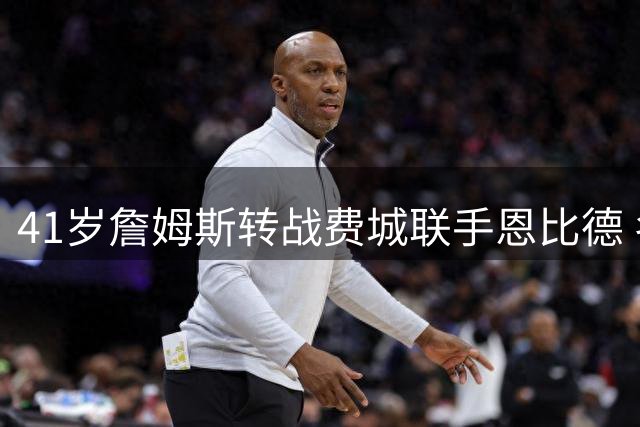 41岁詹姆斯转战费城联手恩比德 名记揭秘：布朗加盟成关键转折