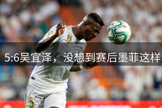 5:6吴宜泽，没想到赛后墨菲这样说，这是第二次低估了他？