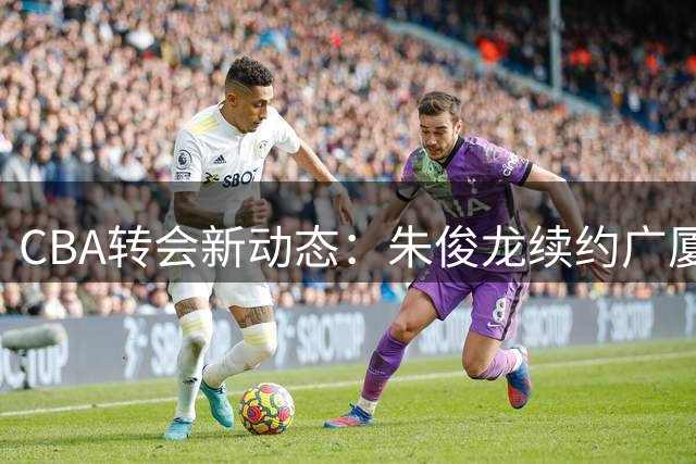 CBA转会新动态：朱俊龙续约广厦，胡金秋或将易主